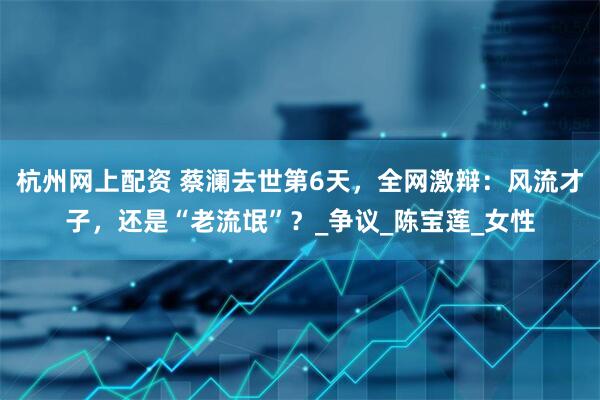 杭州网上配资 蔡澜去世第6天，全网激辩：风流才子，还是“老流氓”？_争议_陈宝莲_女性