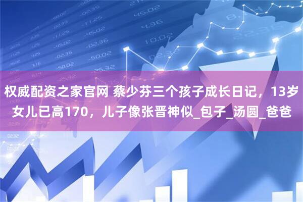 权威配资之家官网 蔡少芬三个孩子成长日记，13岁女儿已高170，儿子像张晋神似_包子_汤圆_爸爸