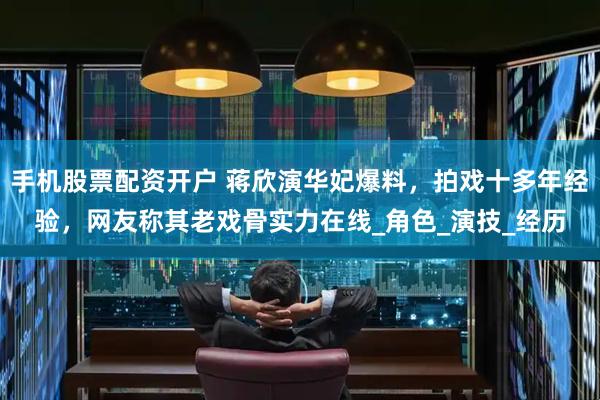 手机股票配资开户 蒋欣演华妃爆料，拍戏十多年经验，网友称其老戏骨实力在线_角色_演技_经历