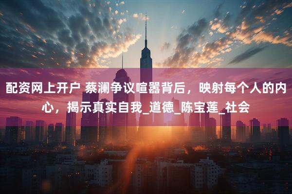 配资网上开户 蔡澜争议喧嚣背后，映射每个人的内心，揭示真实自我_道德_陈宝莲_社会