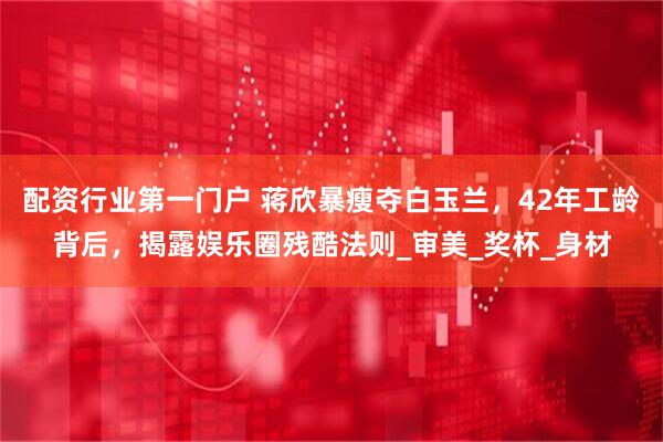 配资行业第一门户 蒋欣暴瘦夺白玉兰，42年工龄背后，揭露娱乐圈残酷法则_审美_奖杯_身材