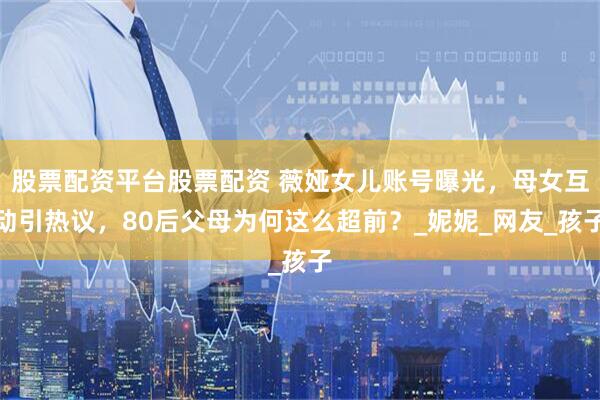 股票配资平台股票配资 薇娅女儿账号曝光，母女互动引热议，80后父母为何这么超前？_妮妮_网友_孩子