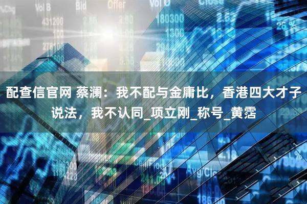 配查信官网 蔡澜：我不配与金庸比，香港四大才子说法，我不认同_项立刚_称号_黄霑