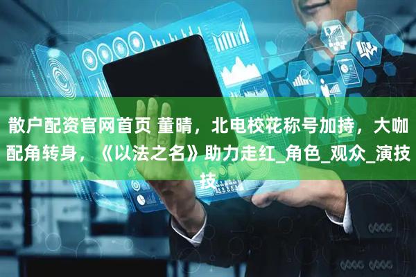 散户配资官网首页 董晴，北电校花称号加持，大咖配角转身，《以法之名》助力走红_角色_观众_演技
