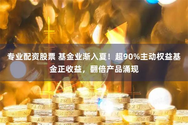 专业配资股票 基金业渐入夏！超90%主动权益基金正收益，翻倍产品涌现
