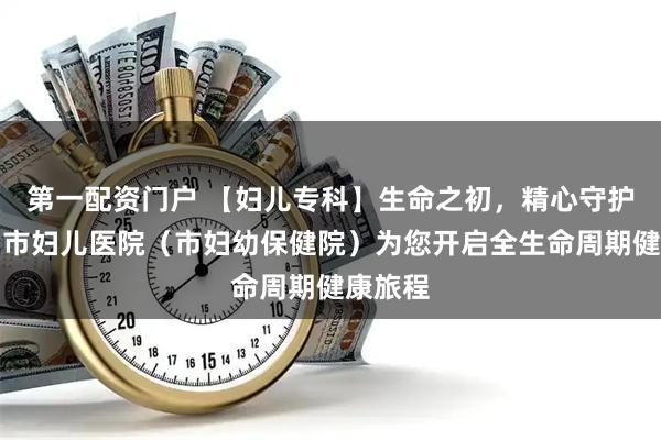 第一配资门户 【妇儿专科】生命之初，精心守护｜鞍山市妇儿医院（市妇幼保健院）为您开启全生命周期健康旅程